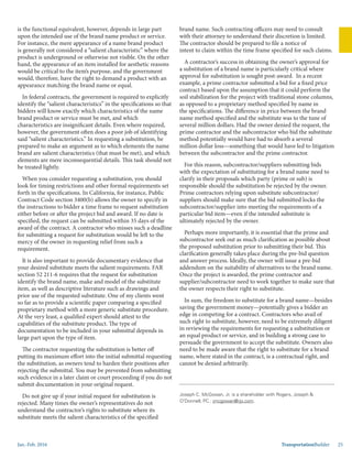 Jan.-Feb. 2016 TransportationBuilder 25
Joseph C. McGowan, Jr. is a shareholder with Rogers, Joseph &
O’Donnell, PC.: jmcgowan@rjo.com.
is the functional equivalent, however, depends in large part
upon the intended use of the brand name product or service.
For instance, the mere appearance of a name brand product
is generally not considered a “salient characteristic” where the
product is underground or otherwise not visible. On the other
hand, the appearance of an item installed for aesthetic reasons
would be critical to the item’s purpose, and the government
would, therefore, have the right to demand a product with an
appearance matching the brand name or equal.	
In federal contracts, the government is required to explicitly
identify the “salient characteristics” in the specifications so that
bidders will know exactly which characteristics of the name
brand product or service must be met, and which
characteristics are insignificant details. Even where required,
however, the government often does a poor job of identifying
said “salient characteristics.” In requesting a substitution, be
prepared to make an argument as to which elements the name
brand are salient characteristics (that must be met), and which
elements are mere inconsequential details. This task should not
be treated lightly.
When you consider requesting a substitution, you should
look for timing restrictions and other formal requirements set
forth in the specifications. In California, for instance, Public
Contract Code section 3400(b) allows the owner to specify in
the instructions to bidder a time frame to request substitution
either before or after the project bid and award. If no date is
specified, the request can be submitted within 35 days of the
award of the contract. A contractor who misses such a deadline
for submitting a request for substitution would be left to the
mercy of the owner in requesting relief from such a
requirement. 	
It is also important to provide documentary evidence that
your desired substitute meets the salient requirements. FAR
section 52 211-6 requires that the request for substitution
identify the brand name, make and model of the substitute
item, as well as descriptive literature such as drawings and
prior use of the requested substitute. One of my clients went
so far as to provide a scientific paper comparing a specified
proprietary method with a more generic substitute procedure.
At the very least, a qualified expert should attest to the
capabilities of the substitute product. The type of
documentation to be included in your submittal depends in
large part upon the type of item.	
The contractor requesting the substitution is better off
putting its maximum effort into the initial submittal requesting
the substitution, as owners tend to harden their positions after
rejecting the submittal. You may be prevented from submitting
such evidence in a later claim or court proceeding if you do not
submit documentation in your original request.
Do not give up if your initial request for substitution is
rejected. Many times the owner’s representatives do not
understand the contractor’s rights to substitute where its
substitute meets the salient characteristics of the specified
brand name. Such contracting officers may need to consult
with their attorney to understand their discretion is limited.
The contractor should be prepared to file a notice of
intent to claim within the time frame specified for such claims.
A contractor’s success in obtaining the owner’s approval for
a substitution of a brand name is particularly critical where
approval for substitution is sought post-award. In a recent
example, a prime contractor submitted a bid for a fixed price
contract based upon the assumption that it could perform the
soil stabilization for the project with traditional stone columns,
as opposed to a proprietary method specified by name in
the specifications. The difference in price between the brand
name method specified and the substitute was to the tune of
several million dollars. Had the owner denied the request, the
prime contractor and the subcontractor who bid the substitute
method potentially would have had to absorb a several
million dollar loss—something that would have led to litigation
between the subcontractor and the prime contractor.
For this reason, subcontractor/suppliers submitting bids
with the expectation of substituting for a brand name need to
clarify in their proposals which party (prime or sub) is
responsible should the substitution be rejected by the owner.
Prime contractors relying upon substitute subcontractor/
suppliers should make sure that the bid submitted locks the
subcontractor/supplier into meeting the requirements of a
particular bid item—even if the intended substitute is
ultimately rejected by the owner.
Perhaps more importantly, it is essential that the prime and
subcontractor seek out as much clarification as possible about
the proposed substitution prior to submitting their bid. This
clarification generally takes place during the pre-bid question
and answer process. Ideally, the owner will issue a pre-bid
addendum on the suitability of alternatives to the brand name.
Once the project is awarded, the prime contractor and
supplier/subcontractor need to work together to make sure that
the owner respects their right to substitute. 	
In sum, the freedom to substitute for a brand name—besides
saving the government money—potentially gives a bidder an
edge in competing for a contract. Contractors who avail of
such right to substitute, however, need to be extremely diligent
in reviewing the requirements for requesting a substitution or
an equal product or service, and in building a strong case to
persuade the government to accept the substitute. Owners also
need to be made aware that the right to substitute for a brand
name, where stated in the contract, is a contractual right, and
cannot be denied arbitrarily.
 