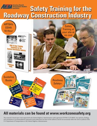 Jan.-Feb. 201626 TransportationBuilder
Safety
Training at
your site at
no cost
Safety Training for the
Roadway Construction Industry
Roadway
Safety+
Safety Training for the
Roadway Construction Industry
ARTBA’s
OSHA
10-Hour
Guideline
Books
All materials can be found at www.workzonesafety.org
This material is based upon work supported by the Federal Highway Administration under agreement DTFH61-II-H-00029. Any opinions, findings,
and conclusions or recommendations expressed in this publication are those of the author(s) and do not necessarily reflect the views or policies of the
U.S. Department of Transportation or the Federal Highway Administration.
 