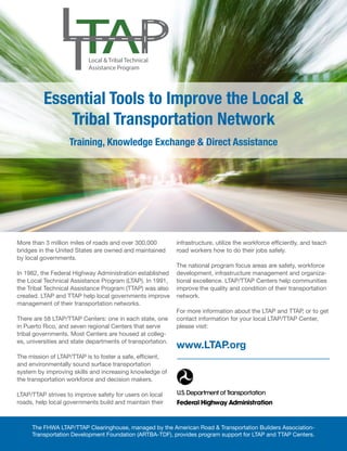 Jan.-Feb. 201628 TransportationBuilder
More than 3 million miles of roads and over 300,000
bridges in the United States are owned and maintained
by local governments.
In 1982, the Federal Highway Administration established
the Local Technical Assistance Program (LTAP). In 1991,
the Tribal Technical Assistance Program (TTAP) was also
created. LTAP and TTAP help local governments improve
management of their transportation networks.
There are 58 LTAP/TTAP Centers: one in each state, one
in Puerto Rico, and seven regional Centers that serve
tribal governments. Most Centers are housed at colleg-
es, universities and state departments of transportation.
The mission of LTAP/TTAP is to foster a safe, efficient,
and environmentally sound surface transportation
system by improving skills and increasing knowledge of
the transportation workforce and decision makers.
LTAP/TTAP strives to improve safety for users on local
roads, help local governments build and maintain their
The FHWA LTAP/TTAP Clearinghouse, managed by the American Road & Transportation Builders Association-
Transportation Development Foundation (ARTBA-TDF), provides program support for LTAP and TTAP Centers.
infrastructure, utilize the workforce efficiently, and teach
road workers how to do their jobs safely.
The national program focus areas are safety, workforce
development, infrastructure management and organiza-
tional excellence. LTAP/TTAP Centers help communities
improve the quality and condition of their transportation
network.
For more information about the LTAP and TTAP, or to get
contact information for your local LTAP/TTAP Center,
please visit:
www.LTAP.org
Local & Tribal Technical
Assistance Program
Essential Tools to Improve the Local &
Tribal Transportation Network
Training, Knowledge Exchange & Direct Assistance
 