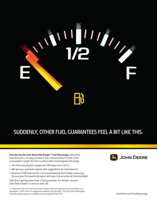 Jan.-Feb. 2016 TransportationBuilder 31
SUDDENLY, OTHER FUEL GUARANTEES FEEL A BIT LIKE THIS.
JohnDeere.com/FuelAdvantage
Introducing the John Deere WorkSight™ Fuel Advantage. Like other
manufacturers, we pay you back if your machine doesn’t meet a fuel
consumption target. But this is where other fuel programs hit empty.
• Our fuel consumption targets are 10% lower than Cat®’s.*
• We give you quarterly reports with suggestions for improvement.
• Receive a $100 fuel card for use at participating fuel retailers when you
discuss your frst quarterly report with your Construction & Forestry dealer.
Talk about getting more from a fuel guarantee. For details, see your
John Deere dealer or visit our web site.
* Compared to the Cat® Fuel Guarantee Program fuel consumption guarantee levels as of
November 2, 2015. Cat® is a registered trademark of Caterpillar. The John Deere WorkSight
Fuel Advantage program is available now through April 30, 2016.
 