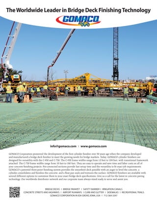 Jan.-Feb. 201632 TransportationBuilder
TheWorldwide Leader in Bridge Deck FinishingTechnology
BRIDGE DECKS ❘ BRIDGE PARAPET ❘ SAFETY BARRIER ❘ IRRIGATION CANALS
CONCRETE STREETS AND HIGHWAYS ❘ AIRPORT RUNWAYS ❘ CURB AND GUTTER ❘ SIDEWALKS ❘ RECREATIONAL TRAILS
GOMACO CORPORATION IN IDA GROVE,IOWA,USA ❘ 712-364-3347
info@gomaco.com ❘ www.gomaco.com
GOMACO Corporation pioneered the development of the ﬁrst cylinder ﬁnisher over 50 years ago when the company developed
and manufactured a bridge deck ﬁnisher to meet the growing needs for bridge markets. Today, GOMACO cylinder ﬁnishers are
designed for versatility with the C-450 and C-750. The C-450 frame widths range from 12 feet to 104 feet, with transitional framework
attached. The C-750 frame widths range from 16 feet to 160 feet. They are easy to operate and save time and labor costs on all of
your concrete ﬁnishing projects. Pin-connected sections provide fast setup time and the versatility to ﬁt exact job requirements.
GOMACO’s patented three-point ﬁnishing system provides the smoothest deck possible with an auger to level the concrete, a
cylinder consolidates and ﬁnishes the concrete, and a ﬂoat pan seals and textures the surface. GOMACO ﬁnishers are available with
several different options to customize them to your exact bridge deck speciﬁcations. Give us a call for the latest in concrete paving
technology. Our worldwide distributor network and our corporate team always stand ready to serve and assist you.
 