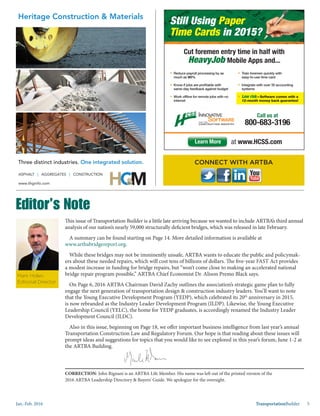 Jan.-Feb. 2016 TransportationBuilder 5
This issue of Transportation Builder is a little late arriving because we wanted to include ARTBA’s third annual
analysis of our nation’s nearly 59,000 structurally deficient bridges, which was released in late February.
A summary can be found starting on Page 14. More detailed information is available at
www.artbabridgereport.org.
While these bridges may not be imminently unsafe, ARTBA wants to educate the public and policymak-
ers about these needed repairs, which will cost tens of billions of dollars. The five-year FAST Act provides
a modest increase in funding for bridge repairs, but “won’t come close to making an accelerated national
bridge repair program possible,” ARTBA Chief Economist Dr. Alison Premo Black says.
On Page 6, 2016 ARTBA Chairman David Zachy outlines the association’s strategic game plan to fully
engage the next generation of transportation design & construction industry leaders. You’ll want to note
that the Young Executive Development Program (YEDP), which celebrated its 20th
anniversary in 2015,
is now rebranded as the Industry Leader Development Program (ILDP). Likewise, the Young Executive
Leadership Council (YELC), the home for YEDP graduates, is accordingly renamed the Industry Leader
Development Council (ILDC).
Also in this issue, beginning on Page 18, we offer important business intelligence from last year’s annual
Transportation Construction Law and Regulatory Forum. Our hope is that reading about these issues will
prompt ideas and suggestions for topics that you would like to see explored in this year’s forum, June 1-2 at
the ARTBA Building.
CONNECT WITH ARTBA
Mark Holan,
Editorial Director
Editor’s Note
Still Using Paper
Time Cards in 2015?
Cut foremen entry time in half with
HeavyJob Mobile Apps and...
§ Reduce payroll processing by as
much as 90%
§ Know if jobs are proﬁtable with
same-day feedback against budget
§ Work ofﬂine for remote jobs with no
internet
§ Train foremen quickly with
easy-to-use time card
§ Integrate with over 35 accounting
systems
§ Low risk—Software comes with a
12-month money back guarantee!
Call us at
800-683-3196
at www.HCSS.comLearn More
in 2015?
CORRECTION: John Rignani is an ARTBA Life Member. His name was left out of the printed version of the
2016 ARTBA Leadership Directory & Buyers’ Guide. We apologize for the oversight.
 