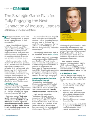 Jan.-Feb. 20166 TransportationBuilder
The Strategic Game Plan for
Fully Engaging the Next
Generation of Industry Leaders
ARTBA’s Looking for a Few Good Men & Women
Before you are a leader, success is all
about growing yourself. When you
become a leader, success is all about
growing others.”
Former General Electric CEO Jack
Welch’s observation is one ARTBA
embraces. The industry’s ability to grow
and protect the U.S. transportation
construction market in the years ahead
will be determined in good measure by
the association’s ability to develop the
next generation of volunteer leaders.
Industry firms are facing a similar
situation with their business operations.
In 2015, millennials became the nation’s
largest generational workforce,
surpassing the 51- to 70-year-old baby
boomers, and the 34- to 50-year-old
Generation Xers. As baby boomers
continue to retire, companies are being
strategic in their development and
implementation of succession plans to
ensure they have the right people in
place for the future. That’s just smart.
ARTBA Task Force
A little more than a year ago, ARTBA
gathered in person at its headquarters and
over the phone a group of 20 executives
for a day-long meeting of the “Young
Executive Leadership Task Force.”
Their stated mission: “To develop
specific recommendations for the
consideration of the ARTBA Board
of Directors on how to expand the
association’s base of younger industry
executives and better engage them in
its activities, leadership structure and
advocacy core mission.”
The discussion was focused, lively and
chock-full of good ideas. Subsequent
conference calls by the Task Force helped
put more “meat on the bones,” and
resulted in a final 8-page report that was
endorsed by the ARTBA Board of
Directors during its meeting last October
in Philadelphia.
I encourage you to read the full report in
the “Foundation” section of www.artba.org.
To highlight just a few of its findings, a
consensus emerged that ARTBA should
drop the adjective “young” from the
names of some of its programs because it
is not how rising executives wished to be
identified or categorized in the
business world. The group also agreed
that ARTBA should focus its attention on
creating more value and opportunities
for industry executives between the age
of 30 and 50—the “target demographic.”
Rebranding the Young Executive
Development Program
To that end, the Young Executive
Development Program (YEDP), which
celebrated its 20th
anniversary in 2015
and now boasts of more than 600 gradu-
ates, has been renamed the “Industry
Leader Development Program” (ILDP).
It will continue to be held in
Washington, D.C., each spring in
conjunction with the ARTBA Federal
Issues Program and Transportation
Construction Coalition Fly-In. The class,
which has been 50-55 people in recent
years, will be split in two to provide
better opportunities for networking and
relationship development. The ILDP
David Zachry
President & CEO
Zachry Corporation
2016 ARTBA Chairman
From the
Chairman
will help participants understand federal
highway and transit financing work,
demystify the policymaking process, and
explain why coming to Washington and
building relationships with elected
leaders and agency officials should be
viewed like any other critical business
development opportunity.
In the same vein, the Young
Executive Leadership Council (YELC),
which was formed 12 years ago and
became the home for YEDP graduates to
remain involved, is now the “Industry
Leader Development Council” (ILDC).
ILDC Program of Work
The ILDC also has a clear program for
the year ahead that is the result of its late
February meeting in Jacksonville, Fla. It
will:
•	 Develop the agendas and help with
industry outreach for the ARTBA
regional meetings.
•	 Be ready to activate grassroots
advocates in the individual regions
when policy developments in the
Nation’s Capital require action.
•	 Identify and help recruit prospects
for membership.
•	 Look for opportunities for the ILDC
to engage with the ARTBA Board of
Directors or with the various
councils and committees.
“
 