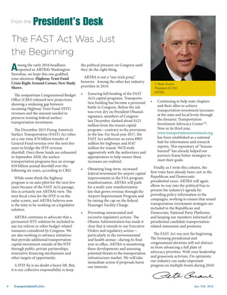 Jan.-Feb. 20168 TransportationBuilder
the political pressure on Congress until
they do the right thing.
ARTBA is not a “one trick pony,”
however. Among the other key industry
priorities in 2016:
•	 Ensuring full funding of the FAST
Act’s capital programs. Transporta-
tion funding has become a perennial
battle in Congress. Before the ink
was even dry on President Obama’s
signature, members of Congress
last December slashed about $125
million from the transit capital
program—contrary to the provisions
in the law. For fiscal year 2017, the
FAST Act authorizes an extra $905
million for highways and $187
million for transit. We’ll work
aggressively with the authorizers and
appropriators to help ensure these
increases are realized.
•	 Obtaining long-term, increased
federal investment for airport capital
improvements in the FAA program
reauthorization. ARTBA will push
for a multi-year reauthorization
law that grows revenue through the
Airport Improvement Program and
by raising the cap on the federal
Passenger Facility Charge.
•	 Preventing unwarranted and
excessive regulatory actions. The
Obama Administration has made it
clear that it intends to use Executive
Orders and regulatory action—
particularly in the environmental
and health arenas—during its final
year in office. ARTBA is monitoring
these developments and assessing
potential threats to the transportation
infrastructure market. We will take
immediate action if proposals harm
our interests.
Among the early 2016 headlines
reported in ARTBA’s Washington
Newsline, we hope this one grabbed
your attention: Highway Trust Fund
Crisis Right Around Corner, New Study
Shows.
The nonpartisan Congressional Budget
Office (CBO) released new projections
showing a widening gap between
incoming Highway Trust Fund (HTF)
revenues and the amount needed to
preserve existing federal surface
transportation investment.
The December 2015 Fixing America’s
Surface Transportation (FAST) Act relies
on a one-time $70 billion transfer of
General Fund revenue over the next five
years to bridge the HTF revenue
shortfall. Once those funds are exhausted
in September 2020, the surface
transportation programs face an average
$18 billion annual shortfall over the
following six years, according to CBO.
While some think the highway
program is on auto pilot for the next few
years because of the FAST Act’s passage,
this is certainly not ARTBA’s view. The
next fiscal crisis for the HTF is on the
radar screen, and ARTBA believes now
is the time to be working on a legislative
solution.
ARTBA continues to advocate that a
permanent HTF solution be included in
any tax reform or other budget-related
measures considered by Congress. We
are also working to advance initiatives
that provide additional transportation
capital investment outside of the HTF
through public-private partnerships,
innovative financing mechanisms and
other targets of opportunity.
A HTF fix is no doubt a heavy lift. But,
it is our collective responsibility to keep
•	 Continuing to help state chapters
and their allies to achieve
transportation investment increases
at the state and local levels through
the dynamic Transportation
Investment Advocacy CenterTM
.
Now in its third year,
www.transportationinvestment.org
has been established as a national
hub for information and research
reports. This repository of “lessons
learned” has already helped our
partners frame better strategies to
meet their goals.
Finally, as I write this column, the
first votes have already been cast in the
Republican and Democratic
presidential races. ARTBA will again
elbow its way into the political fray to
present the industry’s agenda by:
providing policy information to the
campaigns; working to ensure that sound
transportation investment strategies are
included in the Republican and
Democratic National Party Platforms;
and keeping our members informed of
presidential candidate transportation-
related statements and positions.
The FAST Act was just the beginning.
The looming presidential and
congressional elections will not distract
us from advancing a full plate of
advocacy priorities. With your leadership
and grassroots activism, I’m optimistic
our industry can make important
progress on multiple fronts during 2016!
From the President’s Desk
T. Peter Ruane
President & CEO
ARTBA
The FAST Act Was Just
the Beginning
 