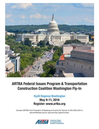 Jan.-Feb. 2016 TransportationBuilder 9
ARTBA Federal Issues Program & Transportation
Construction Coalition Washington Fly-In
Hyatt Regency Washington
May 9-11, 2016
Register: www.artba.org
Contact ARTBA Vice President of Meetings & Events Ed Tarrant at 202.289.4434 or
etarrant@artba.org for sponsorship opportunities.
 