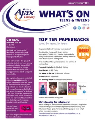 January/February 2014

WHAT’S ON
Teens & Tweens
Follow Us

Get REAL

Monday, Jan. 27
4– 5 p.m.

top ten paperbacks
Voted by teens, for teens

Main Branch
Get REAL is a “movement of
likeminded students who work
tirelessly to change homophobic
language and attitudes.”
Since February 2011 this group of
university students has been running
workshops in junior high and high
schools. Their aim is to change
the face of what it means to be a
young person who stands up against
homophobia.
Ajax high school students are invited
to join the Get REAL team for a
unique presentation. They will speak
on their experiences working with
high schools and middle schools to
help change language and attitudes,
and screen their videos “To My Grade
7 Self” and “Sports Are For Everyone”,
which have been shown on national
news and reproduced by universities
and student groups from across
Canada, the UK, and Australia.
You don’t want
to miss this free,
drop-in event!
Visit www.thegetrealmovement.com
for more information.

Do you need a break from your exam studies?
Check out the Young Adult Library Services
Association’s (YALSA) 2013 Popular Paperbacks for
Young Adults Top Ten Paperbacks. Winning selections
were chosen by Teen reading clubs.
Here are a few of this year’s selections you can find at
our branches:
Prom and Prejudice by Elizabeth Eulberg
Heist Society by Ally Carter
The Name of the Star by Maureen Johnson
Drama by Raina Telgemeier
The Running Dream by Wendelin Van Draanen

For more titles, visit www.ala.org/yalsa.

We’re looking for volunteers!
We are looking for teen volunteers for Le Club Français, a program to
help elementary school children improve their French reading skills.
Volunteers should speak French as a first language or be in a high
school immersion program.
Those interested can contact eleanor.may@ajaxlibrary.ca or
905-683-4000, ext. 8821.

 
