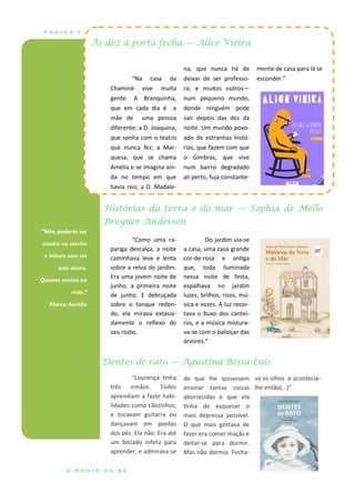 P Á G I N A 2
“Não poderás ser
mestre na escrita
e leitura sem ter
sido aluno.
Quanto menos na
vida.”
Marco Aurélio
Histórias da terra e do mar — Sophia de Mello
Breyner Andersen
Dentes de rato — Agustina Bessa-Luís
Às dez a porta fecha — Alice Vieira
“Na casa da
Chaminé vive muita
gente. A Branquinha,
que em cada dia é a
mãe de uma pessoa
diferente; a D. Joaquina,
que sonha com o teatro
que nunca fez; a Mar-
quesa, que se chama
Amélia e se imagina ain-
da no tempo em que
havia reis; a D. Madale-
na, que nunca há de
deixar de ser professo-
ra; e muitos outros—
num pequeno mundo,
donde ninguém pode
sair depois das dez da
noite. Um mundo povo-
ado de estranhas histó-
rias, que fazem com que
o Gimbras, que vive
num bairro degradado
ali perto, fuja constante-
mente de casa para lá se
esconder.”
de que lhe quisessem
ensinar tantas coisas
aborrecidas e que ela
tinha de esquecer o
mais depressa possível.
O que mais gostava de
fazer era comer maçãs e
deitar-se para dormir.
Mas não dormia. Fecha-
“Lourença tinha
três irmãos. Todos
aprendiam a fazer habi-
lidades como cãezinhos,
e tocavam guitarra ou
dançavam em pontas
dos pés. Ela não. Era até
um bocado infeliz para
aprender, e admirava-se
va os olhos e acontecia-
lhe então(…)”
Do jardim via-se
a casa, uma casa grande
cor-de-rosa e antiga
que, toda iluminada
nessa noite de festa,
espalhava no jardim
luzes, brilhos, risos, mú-
sica e vozes. A luz recor-
tava o buxo dos cantei-
ros, e a música mistura-
va-se com o baloiçar das
árvores.”
“Como uma ra-
pariga descalça, a noite
caminhava leve e lenta
sobre a relva do jardim.
Era uma jovem noite de
junho, a primeira noite
de junho. E debruçada
sobre o tanque redon-
do, ela mirava extasia-
damente o reflexo do
seu rosto.
A M A G I A D A B E
 