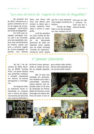 “500 anos do início da viagem de Fernão de Magalhães”
P Á G I N A 3N Ú M E R O 4 2 A N O X
No presente ano
de 2019, comemora-se o
quinto centenário do iní-
cio da viagem de circum-
navegação (1519-1522),
de Fernão de Magalhães.
Em 1519, este na-
vegador português inici-
ou, sob o seu comando,
uma das expedições náu-
ticas mais extraordinárias
da história, aquela que
seria a primeira viagem
de circum-navegação do
planeta, uma odisseia
épica, que durou três
anos, que alterou para
sempre as ideias que o
mundo ocidental tinha
sobre o cosmo e a geo-
grafia.
A 20 de setembro
de 1519, Fernão de Ma-
galhães partiu de Sanlú-
car de Barrameda
(província de Cádis em
Espanha) como capitão
mor da então chamada
“armada da especiaria”.
Iniciava-se assim aquela
que foi a mais extraordi-
nária viagem marítima da
história.
Fernão de Maga-
lhães é um dos portugue-
ses mais notáveis da his-
de forma breve, apresen-
tando as razões da esco-
lha ou seleção daqueles
livros.
Não só para esta
atividade em particular,
mas também para toda a
comunidade educativa,
esteve patente uma ex-
posição sobre os 20 anos
da atribuição do Prémio
Nobel da Literatura a José
Saramago com alguns dos
livros do autor e com al-
guns relatos sobre atribui-
ção do maior galardão que
um escritor pode receber.
No dia 7 de de-
zembro de 2018, decor-
reu na BECRE “Lucinda
Pires”, um jantar literário
que pretendeu enaltecer
a amizade enquadrada
em leituras de autores
portugueses e estrangei-
ros.
Ao longo da noite,
os comensais foram in-
tercalando os manjares
com a leitura de peque-
nos excertos de obras dos
seus autores preferidos e,
1º Jantar Literário
tória por ter sido
o primeiro ho-
mem que deu a
volta ao mundo.
 