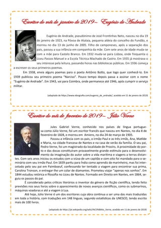 Eugénio de Andrade, pseudónimo de José Frontinhas Neto, nasceu no dia 19
de janeiro de 1923, na Póvoa de Atalaia, pequena aldeia do concelho do Fundão, e
morreu no dia 13 de junho de 2005. Filho de camponeses, após a separação dos
pais, passou a sua infância em companhia da mãe. Com sete anos de idade muda-se
com a mãe para Castelo Branco. Em 1932 muda-se para Lisboa, onde frequenta o
Liceu Passos Manuel e a Escola Técnica Machado de Castro. Em 1935 já mostrava o
seu interesse pela leitura, passando horas nas bibliotecas públicas. Em 1936 começa
a escrever os seus primeiros poemas.
Em 1938, envia alguns poemas para o poeta Antônio Botto, que logo quer conhecê-lo. Em
1939 publicou seu primeiro poema “Narciso”. Pouco tempo depois passa a assinar com o nome
“Eugénio de Andrade”. Em 1943, vai para Coimbra, onde permanece até 1946, após cumprir o serviço
militar.
(adaptado de https://www.ebiografia.com/eugenio_de_andrade/, acedido em 11 de janeiro de 2019)
Escritor do mês de janeiro de 2019— Eugénio de Andrade
Escritor do mês de fevereiro de 2019— Júlio Verne
Jules Gabriel Verne, conhecido nos países de língua portugue-
sa como Júlio Verne, foi um escritor francês que nasceu em Nantes, no dia 8 de
fevereiro de 1828, e morreu em Amiens, no dia 24 de março de 1905.
Passou a infância com os pais, o irmão Paul e as três irmãs, Ana, Matilde
e Maria, na cidade francesa de Nantes e na casa de verão da família. O seu pai,
Pedro Verne, foi um magistrado da localidade de Provins. A proximidade do por-
to e das docas constituíram provavelmente grande estímulo para o desenvolvi-
mento da imaginação do autor sobre a vida marítima e viagens a terras distan-
tes. Com seis anos iniciou os estudos com a viúva de um capitão e com oito foi mandado para o se-
minário com seu irmão Paul. Em 1839 partiu para Índia como aprendiz de marinheiro, mas foi inter-
cetado pelo seu pai em Paimboeuf, confessando ter tentado a viagem para encontrar sua prima,
Carolina Tronson, e entregar-lhe um colar de diamantes. Prometeu viajar "apenas nos sonhos". Em
1844 estudou retórica e filosofia no Liceu de Nantes. Formado em Direito em Nantes, em 1864, se-
guiu os passos do pai.
É considerado pelos críticos literários o inventor do género de ficção científica, tendo feito
previsões nos seus livros sobre o aparecimento de novos avanços científicos, como os submarinos,
máquinas voadoras e até a viagem à Lua.
Até hoje, Júlio Verne é um dos escritores cuja obra continua a ser uma das mais traduzidas
em toda a história, com traduções em 148 línguas, segundo estatísticas da UNESCO, tendo escrito
mais de 100 livros.
(adaptado de https://pt.wikipedia.org/wiki/J%C3%BAlio_Verne, acedido em 11 de janeiro de 2019)
 