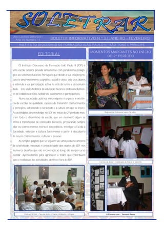 Ano Lectivo 2010/2011
 Ano VI Número 11                        BOLETIM INFORMATIVO N.º 3 / JANEIRO - FEVEREIRO
     INSTITUTO DIOCESANO DE FORMAÇÃO JOÃO PAULO II - SÃO TOMÉ E PRÍNCIPE

                                                                          MOMENTOS MARCANTES NO INÍCIO
                          EDITORIAL                                              DO 2º PERÍODO

     O Instituto Diocesano de Formação João Paulo II (IDF) é
uma escola católica privada santomense com paralelismo pedagó-
gico ao sistema educativo Português que desde a sua criação pro-
cura o desenvolvimento cognitivo, social e cívico dos seus alunos
e estimula a sua participação activa na vida da turma e da comuni-
dade. Esta visão holística da educação favorece o desenvolvimen-
to de cidadãos activos, solidários, autónomos e participativos.
     Numa sociedade cada vez mais exigente é urgente a existên-
cia de escolas de qualidade, capazes de transmitir conhecimentos
e princípios, valorizando a sociedade e a cultura em que se insere.
As actividades desenvolvidas no IDF no início do 2º período mos-                    Regresso da Professora Isaura Carvalho.

tram todo o dinamismo da escola, que em momento algum se
limita à transmissão de conteúdos livrescos, procurando sempre
aliar os conhecimentos teóricos aos práticos, interligar a Escola à
Sociedade, valorizar a cultura Santomense e partir à descoberta
de novos conhecimentos, culturas e pessoas.
     As simples páginas que se seguem são uma pequena amostra
da criatividade, inovação e proactividade dos alunos do IDF nos
inúmeros desafios que vão encontrado ao longo do seu percurso
escolar. Aproveitamos para agradecer a todos que contribuem
para a realização das actividades, dentro e fora do IDF.
                                                                              Correio do Amor - Celebração do Dia de S. Valentim.




          Visita à CACAU - Casa das Artes, Criação, Ambiente e Utopias.               À Conversa com… Fernando Pessoa
 