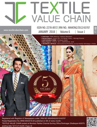www.textilevaluechain.com
TE TILEX
VALUE CHAIN
JANUARY 2018 Volume 6 Issue 1
Registered with Registrar of Newspapers under | RNI NO: MAHENG/2012/43707
Postal Registration No. MNE/346/2018-20 published on 5th of every month,
TEXTILE VALUE CHAIN posted at Mumbai, Patrika Channel Sorting Office,Pantnagar, Ghatkopar-400075,
posting date 12/13 of month | Pages 48
v Interview: ITEMA Weaving / Alidhara Weavetech
v Market Report : Export Yarn / EU Market Study / Marriage Muharat
v SUSTAINABLE FIBRE : Himalayan Nettle
v Show Report : ITMACH 2017 / HEIMTEXTILE 2018
v TECHNICAL ARTICLE : Electrochemical Processing -an eco friendly Technology in Textile
 