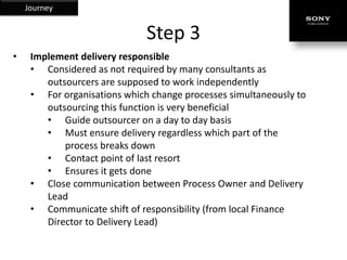 Journey


                              Step 3
•    Implement delivery responsible
     • Considered as not required by many consultants as
        outsourcers are supposed to work independently
     • For organisations which change processes simultaneously to
        outsourcing this function is very beneficial
        • Guide outsourcer on a day to day basis
        • Must ensure delivery regardless which part of the
            process breaks down
        • Contact point of last resort
        • Ensures it gets done
     • Close communication between Process Owner and Delivery
        Lead
     • Communicate shift of responsibility (from local Finance
        Director to Delivery Lead)
 