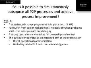 Summary

    So: Is it possible to simultaneously
  outsource all P2P processes and achieve
           process improvement?
YES, if:
• A experienced change programme is in place (incl. IS, HR)
• Full buy in from senior management, no back-off when problems
    start – the principles are not changing
• A strong central team who takes full ownership and control
• The outsourcer operates as an extended arm of the organisation
    • Direct operational communication
    • No hiding behind SLA and contractual obligations
 