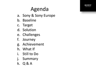 Agenda
a.   Sony & Sony Europe
b.   Baseline
c.   Target
d.   Solution
e.   Challenges
f.   Journey
g.   Achievement
h.   What If
i.   Still to Do
j.   Summary
k.   Q&A
 