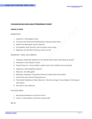 www.darulkautsar.net
Halaman Utama m/s. 7
Jangan Abai Toma’ninah Dalam Solat
CADANGAN BACAAN LANJUT PEMURNIAN SYARIAT
FORMAT E-BOOK
SEMBAHYANG
1. Kesahihan Wirid Selepas Solat
2. Panduan Saf Kanak-Kanak Berdasarkan Kepada Hadis-Hadis
3. Berzikir Dan Berdoalah Secara Perlahan
4. Doa Setelah Solat Jenazah: Dari manakah asal-usulnya
5. Beberapa Amalan Bid’ah Semasa Solat Jumaat
RAMADHAN, PUASA DAN HARIRAYA
1. Mengapa Terjerit-jerit Berselawat Dan Zikir Di Celah-celah Sembahyang Tarawih
2. Ketetapan Imsak Sebelum Subuh
3. Rakaatt Tarawih : Antara Afdhal (Lebih Utama) Dan Mafdhul (Kurang Tepat)
4. Kepalsuan Hadis Kelebihan Tarawih
5. Berpuasa Tapi Bersugilah
6. Beberapa Kesalahan Yang Biasa Dilakukan Dalam Bulan Ramadhan
7. Zakat Fitrah dan Hikmat Pensyariatannya
8. Tidak Boleh Keterlaluan Dalam Beramal : Hikmah Larangan Puasa Sebelum Datangnya
Ramadhan
9. Eid: Hukum Dan Adabnya
HAJI DAN UMRAH
1. Berulangkali Melakukan Haji Dan Umrah
2. Umrah : Sudah Berapa Kali Anda Lakukannya?
BID’AH
 
