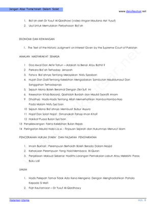 www.darulkautsar.net
Halaman Utama m/s. 8
Jangan Abai Toma’ninah Dalam Solat
1. Bid’ah oleh Dr Yusuf Al-Qardhawi (video iringan Maulana Asri Yusuf)
2. Usul Untuk Memulakan Perbahasan Bid’ah
EKONOMI DAN KEWANGAN
1. The Text of the Historic Judgment on Interest Given by the Supreme Court of Pakistan
AMALAN MASYARAKAT SEMASA
1 Doa Awal Dan Akhir Tahun – Adakah Ia Benar Atau Bathil ?
2 Perkara Bid’ah Terhadap Jenazah
3. Fatwa Bid’ahnya Tentang Merayakan Nisfu Syaaban
4. Hujah Dan Dalil Tentang Kelebihan Mengadakan Sambutan Maulidurrasul Dan
Sanggahan Terhadapnya
5. Sejauh Mana Boleh Beramal Dengan Zikir Sufi Ini
6. Kesesatan Kitab Barzanji, Qashidah Burdah dan Maulid Syarafil Anam
9 Dhaifnya Hadis-Hadis Tentang Allah Memerhatikan Hamba-Hamba-Nya
Pada Malam Nisfu Sya’ban
10 Sejauh Mana Bid’ahnya Membuat Bubur Asyura
11 Hajat Dan Solat Hajat: Dimanakah Tahap Iman Kita?
12 Hakikat Puasa Bulan Sya’ban
13 Penyelewengan Fakta Kelebihan Bulan Rejab
14 Peringatan Maulid Nabi s.a.w. - Tinjauan Sejarah dan Hukumnya Menurut Islam
PENCERAHAN HUKUM SYARA’ DAN FALSAFAH PENSYARIATAN
1. Imam Bukhari : Perempuan Berhaidh Boleh Berada Dalam Masjid
2. Keharusan Perempuan Yang Haid Membaca Al-Quran
3. Penjelasan Maksud Sebenar Hadiths Larangan Pemakaian Labuh Atau Melebihi Paras
Buku Lali
UMUM
1. Hadis Pelepah Tamar Tidak Ada Kena Mengena Dengan Menghadiahkan Pahala
Kepada Si Mati
2. Fiqh Keutamaan – Dr Yusuf Al-Qardhawy
 