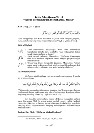 Page 1 of 5
Tafsir QS al-Qamar/54: 17
“Jangan Pernah Enggan Memahami al-Quran”
Nash (Teks) Ayat al-Quran
ْ‫د‬
َ
‫ق‬
َ
‫ل‬َ‫و‬ْ‫ا‬
َ
‫ن‬
‫ر‬
‫َّس‬َ‫ي‬ْْ
َ
‫آن‬‫ر‬
ُ
‫ق‬‫ال‬ِْْ‫ر‬‫ك‬
ّ
ِ‫ذل‬ِ‫ل‬ْْ‫ل‬َ‫ه‬
َ
‫ف‬ْ‫ن‬ِ‫م‬ْْ‫ر‬ِ‫ك‬
‫ر‬
‫د‬
ُ
‫م‬
“Dan sesungguhnya telah Kami mudahkan al-Qur`ân untuk (menjadi) pelajaran,
maka adakah orang yang (mau) mengambil pelajaran?” (QS al-Qamar/54: 17)
Tafsîr al-Mufradât
‫ا‬
َ
‫ن‬
‫ر‬
‫َّس‬َ‫ي‬
: Kami memudahkan. Maksudnya: Allah telah memberikan
kemudahan kepada para hambaNa yang berkeinginan kutan
untuk bisa memahami al-Quran.”
ِْ‫ر‬‫ك‬
ّ
ِ‫ذل‬ِ‫ل‬
: Untuk menjadi pelajaran. Maksudnya: “Al-Quran diwahyukan
oleh Allah memiliki kegunaan untuk menjadi pelajaran bagai
umat manusia.”
ْ‫ر‬ِ‫ك‬
‫ر‬
‫د‬
ُ
‫م‬
: Orang yang (mau) mengambil pelajaran. Maksudnya: “Setiap
orang yang berkemauan kuat untuk memeroleh pelajaran dari
Allah melalui pembacaan yang serius terhadap al-Quran.”
Al-Îdhâh (Penjelasan)
Al-Qur`ân adalah cahaya yang menerangi umat manusia di dunia
ini. Allâh berfirman:
“Hai manusia, sesungguhnya telah datang kepadamu bukti kebenaran dari Rabbmu
(Muhammad dengan mukjizatnya) dan telah Kami turunkan kepadamu cahaya
yang terang benderang (al-Qur`ân).” (QS an-Nisâ/4: 174)
Asy-Syinqîthi menyatakan, bahwa al-Quran merupakan cahaya
yang diturunkan Allâh ke dunia untuk menjadi sumber pelita. Melalui
cahaya itu, diketahui perbedaan antara kebenaran dan kebatilan, yang baik
dan yang buruk, yang bermanfaat dan yang berbahaya serta perkara hidayah
dan kesesatan".1
Jaminan Dari Allah: “Al-Qur’an Mudah Dipahami”
1
Asy-Syinqîthi, Adhwâ al-Bayân, juz VII, hal. /3435
 