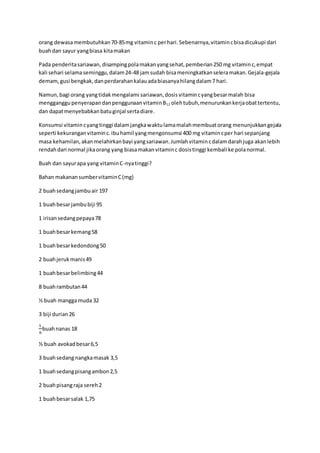 orang dewasamembutuhkan70-85mg vitaminc perhari.Sebenarnya,vitamincbisadicukupi dari
buahdan sayur yangbiasa kitamakan
Pada penderitasariawan, disampingpolamakanyangsehat,pemberian250 mg vitaminc,empat
kali sehari selamaseminggu,dalam24-48 jamsudah bisameningkatkanseleramakan.Gejala-gejala
demam,gusi bengkak,danperdarahankalauadabiasanyahilangdalam7 hari.
Namun,bagi orang yangtidakmengalami sariawan,dosisvitamincyangbesarmalah bisa
mengganggupenyerapandanpenggunaanvitaminB12 olehtubuh,menurunkankerjaobattertentu,
dan dapatmenyebabkanbatuginjal sertadiare.
Konsumsi vitamincyangtinggi dalamjangkawaktulamamalahmembuatorang menunjukkangejala
seperti kekuranganvitaminc.ibuhamil yangmengonsumsi 400 mg vitamincper hari sepanjang
masa kehamilan,akanmelahirkanbayi yangsariawan.Jumlahvitamincdalamdarahjuga akanlebih
rendahdari normal jikaorang yang biasamakanvitaminc dosistinggi kembali ke polanormal.
Buah dan sayurapa yang vitaminC-nyatinggi?
Bahan makanansumbervitaminC(mg)
2 buahsedangjambuair 197
1 buahbesarjambubiji 95
1 irisansedangpepaya78
1 buahbesarkemang58
1 buahbesarkedondong50
2 buahjerukmanis49
1 buahbesarbelimbing44
8 buahrambutan44
½ buah manggamuda 32
3 biji durian26
1
6
buahnanas 18
½ buah avokadbesar6,5
3 buahsedangnangkamasak 3,5
1 buahsedangpisangambon2,5
2 buahpisangraja sereh2
1 buahbesarsalak 1,75
 