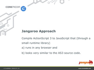 www.coremedia.com© CoreMedia | 30/01/15 | 14
Compile ActionScript 3 to JavaScript that (through a
small runtime library)
a) runs in any browser and
b) looks very similar to the AS3 source code.
Jangaroo Approach
 