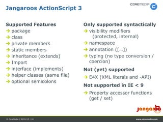 www.coremedia.com© CoreMedia | 30/01/15 | 18
Only supported syntactically
 visibility modifiers
(protected, internal)
 namespace
 annotation ([…])
 typing (no type conversion /
coercion)
Not (yet) supported
 E4X (XML literals and -API)
Not supported in IE < 9
 Property accessor functions
(get / set)
Supported Features
 package
 class
 private members
 static members
 inheritance (extends)
 Import
 interface (implements)
 helper classes (same file)
 optional semicolons
Jangaroos ActionScript 3
 