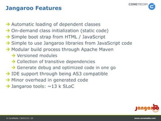www.coremedia.com© CoreMedia | 30/01/15 | 20
 Automatic loading of dependent classes
 On-demand class initialization (static code)
 Simple boot strap from HTML / JavaScript
 Simple to use Jangaroo libraries from JavaScript code
 Modular build process through Apache Maven
 Versioned modules
 Collection of transitive dependencies
 Generate debug and optimized code in one go
 IDE support through being AS3 compatible
 Minor overhead in generated code
 Jangaroo tools: ~13 k SLoC
Jangaroo Features
 