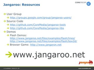 www.coremedia.com© CoreMedia | 30/01/15 | 29
 User Group
 http://groups.google.com/group/jangaroo-users/
 Source Code
 http://github.com/CoreMedia/jangaroo-tools
 http://github.com/CoreMedia/jangaroo-libs
 Demos
 Flash Demos:
http://www.jangaroo.net/files/examples/flash/lines/
http://www.jangaroo.net/files/examples/flash/box2d/
 Browser Game: http://www.jangaron.net
Jangaroo: Resources
www.jangaroo.net
 