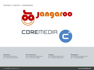 www.coremedia.com© CoreMedia | 30/01/15 | 31
CONTENT | CONTEXT | CONVERSION
Singapore
asia-info@coremedia.com
tel +65.6562.8866
Hamburg
info@coremedia.com
tel +49.40.32 55 87.0
San Francisco
usa-info@coremedia.com
tel +1.415.371.0400
London
uk-info@coremedia.com
tel +44.207.849.3317
 