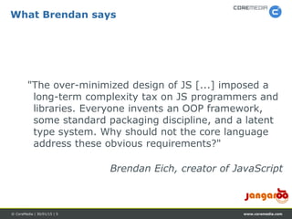 www.coremedia.com© CoreMedia | 30/01/15 | 5
What Brendan says
"The over-minimized design of JS [...] imposed a
long-term complexity tax on JS programmers and
libraries. Everyone invents an OOP framework,
some standard packaging discipline, and a latent
type system. Why should not the core language
address these obvious requirements?"
Brendan Eich, creator of JavaScript
 