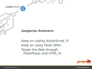 www.coremedia.com© CoreMedia | 30/01/15 | 7
Keep on coding ActionScript 3!
Keep on using Flash APIs!
Target the Web through
FlashPlayer and HTML 5!
Jangaroo Answers:
 