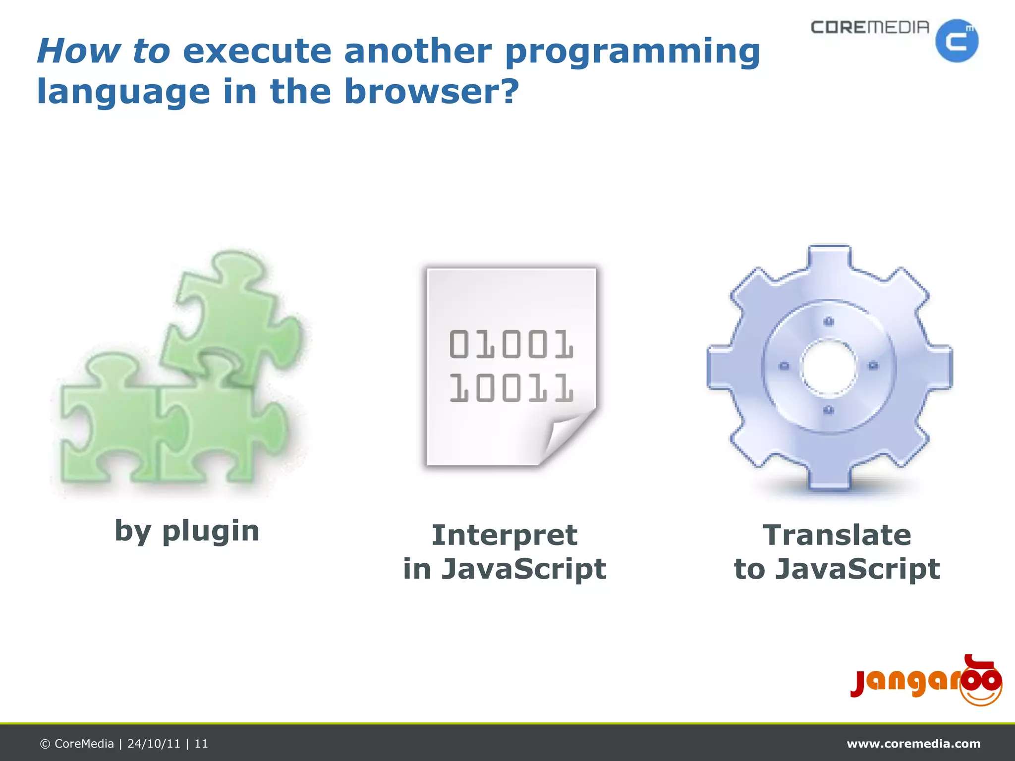 How to execute another programming
language in the browser?




           by plugin            Interpret       Translate
                              in JavaScript   to JavaScript




© CoreMedia | 24/10/11 | 11                          www.coremedia.com
 
