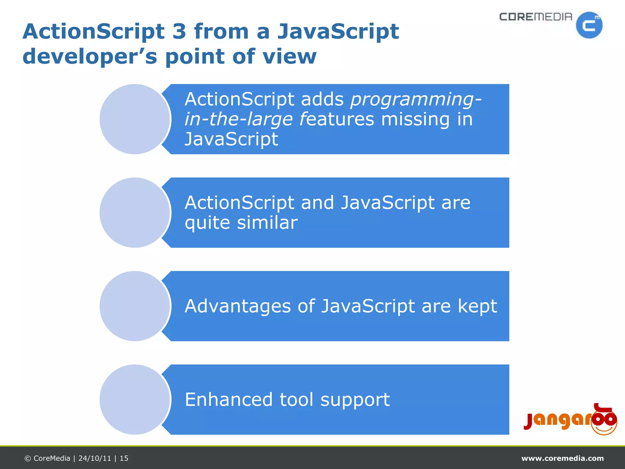 ActionScript 3 from a JavaScript
developer’s point of view

                              ActionScript adds programming-
                              in-the-large features missing in
                              JavaScript


                              ActionScript and JavaScript are
                              quite similar



                              Advantages of JavaScript are kept




                              Enhanced tool support


© CoreMedia | 24/10/11 | 15                                       www.coremedia.com
 