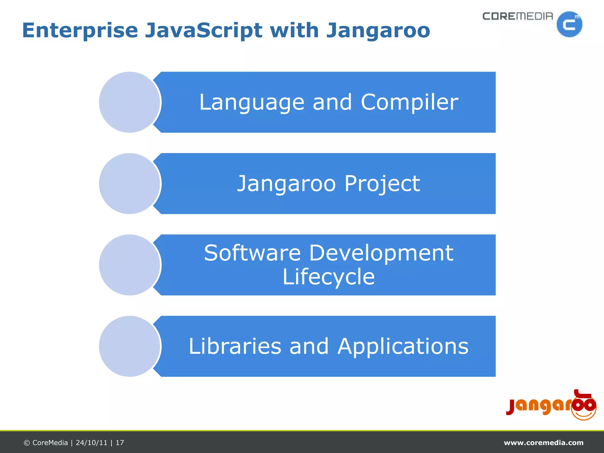Enterprise JavaScript with Jangaroo


                              Language and Compiler


                                  Jangaroo Project


                               Software Development
                                     Lifecycle


                              Libraries and Applications



© CoreMedia | 24/10/11 | 17                                www.coremedia.com
 