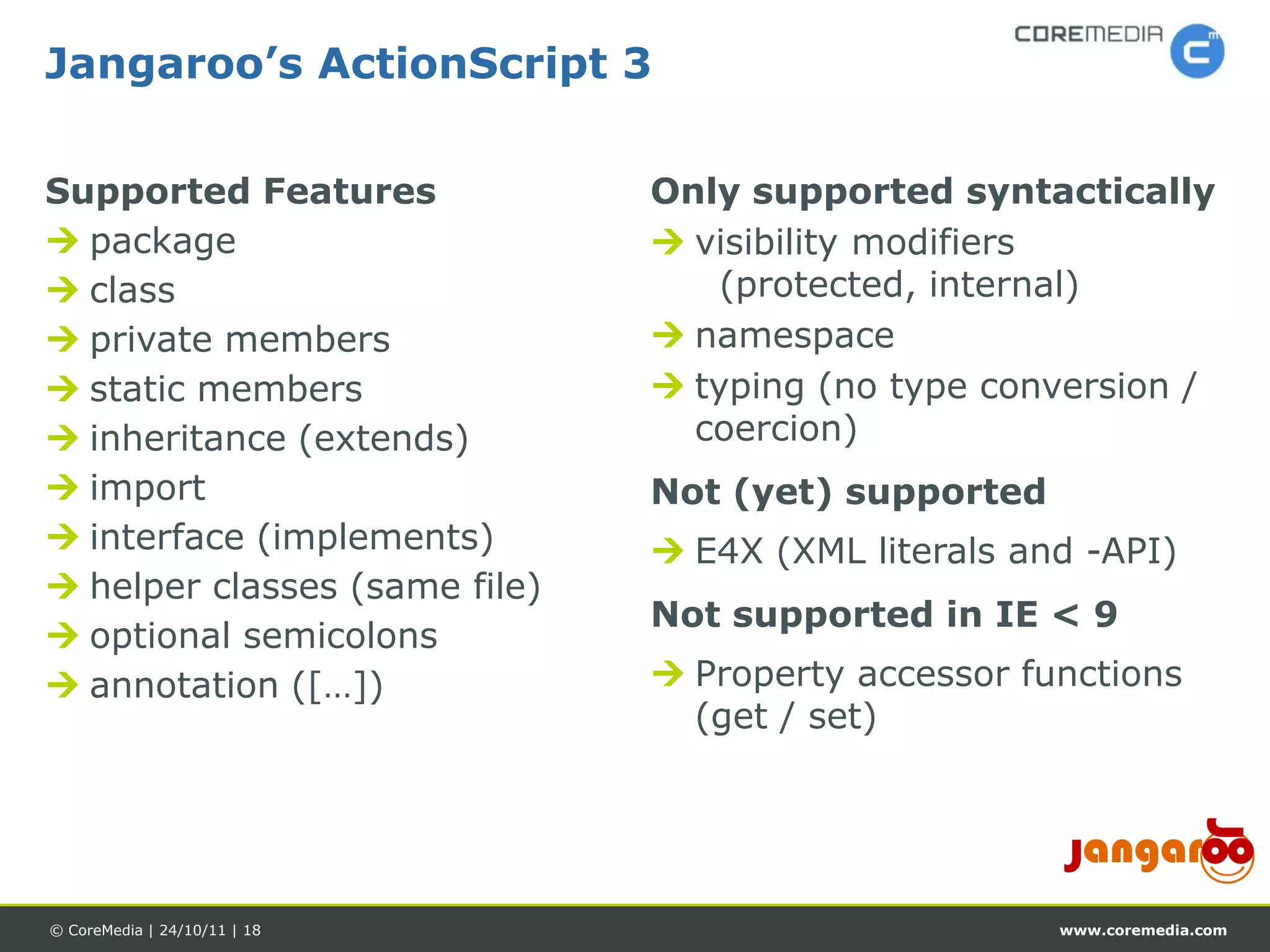 Jangaroo’s ActionScript 3

Supported Features             Only supported syntactically
 package                       visibility modifiers
 class                            (protected, internal)
 private members               namespace
 static members                typing (no type conversion /
 inheritance (extends)          coercion)
 import                       Not (yet) supported
 interface (implements)        E4X (XML literals and -API)
 helper classes (same file)
                               Not supported in IE < 9
 optional semicolons
 annotation ([…])              Property accessor functions
                                 (get / set)




© CoreMedia | 24/10/11 | 18                          www.coremedia.com
 