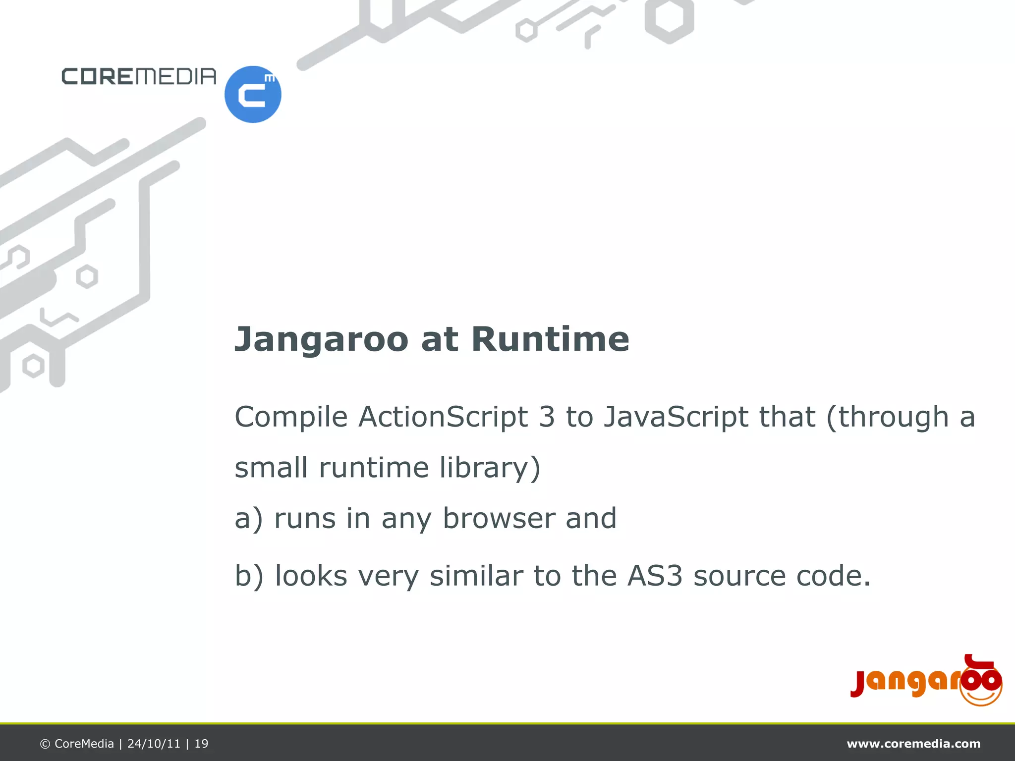 Jangaroo at Runtime

                              Compile ActionScript 3 to JavaScript that (through a
                              small runtime library)
                              a) runs in any browser and

                              b) looks very similar to the AS3 source code.




© CoreMedia | 24/10/11 | 19                                              www.coremedia.com
 