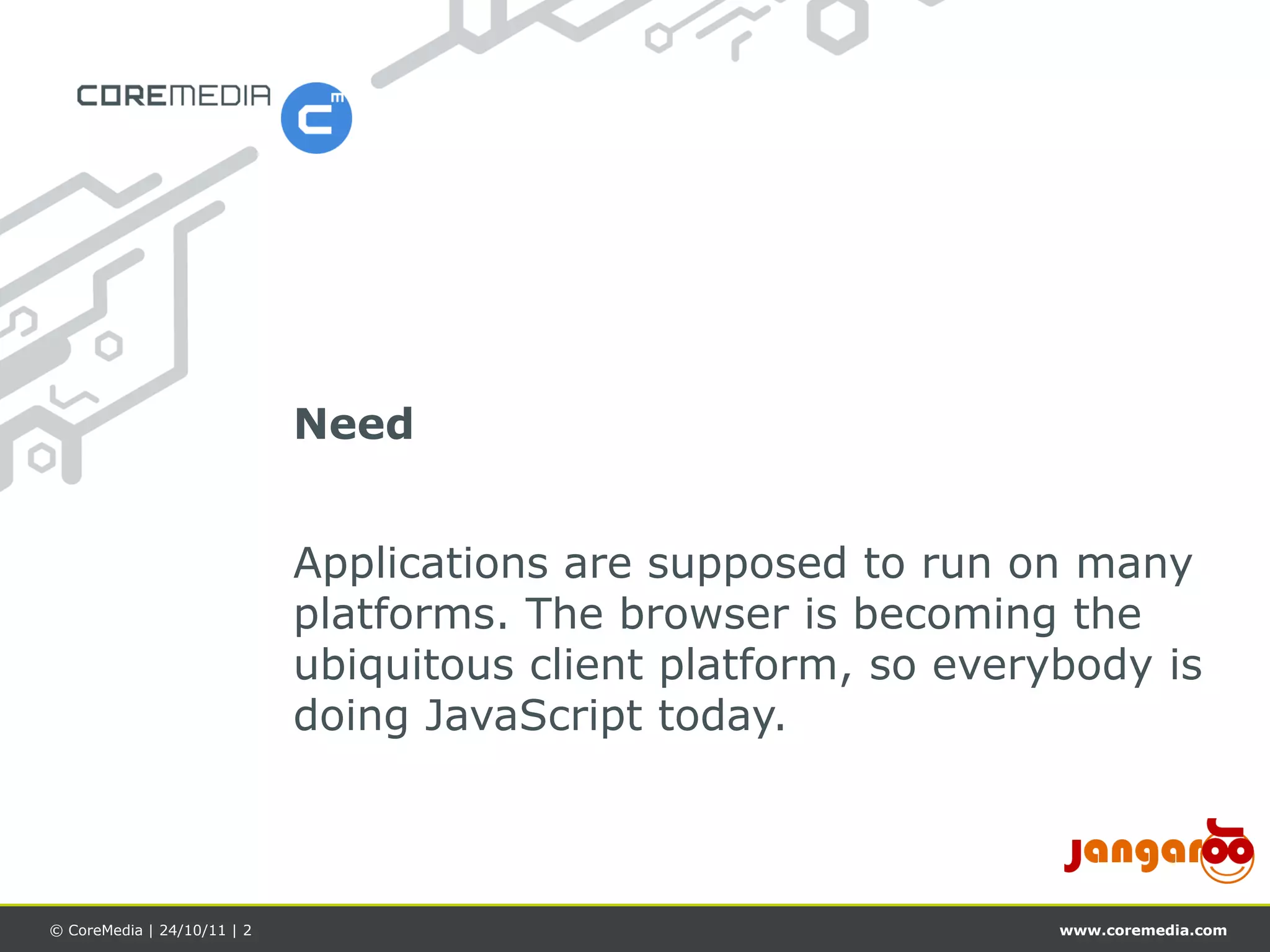 Need


                             Applications are supposed to run on many
                             platforms. The browser is becoming the
                             ubiquitous client platform, so everybody is
                             doing JavaScript today.



© CoreMedia | 24/10/11 | 2                                       www.coremedia.com
 