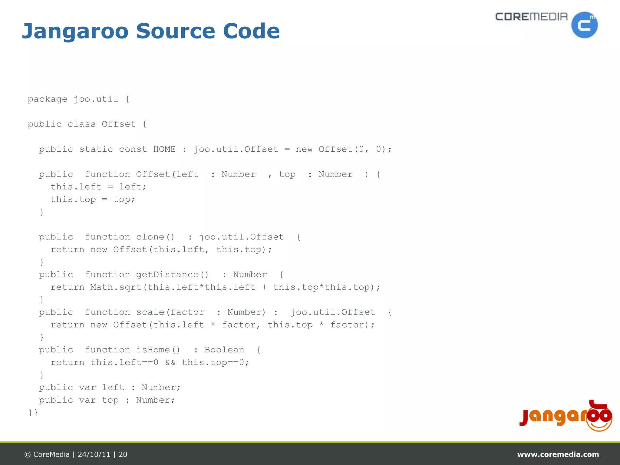Jangaroo Source Code


package joo.util {

public class Offset {

   public static const HOME : joo.util.Offset = new Offset(0, 0);

   public function Offset(left   : Number   , top   : Number   ) {
     this.left = left;
     this.top = top;
   }

  public function clone() : joo.util.Offset {
    return new Offset(this.left, this.top);
  }
  public function getDistance() : Number {
    return Math.sqrt(this.left*this.left + this.top*this.top);
  }
  public function scale(factor : Number) : joo.util.Offset {
    return new Offset(this.left * factor, this.top * factor);
  }
  public function isHome() : Boolean {
    return this.left==0 && this.top==0;
  }
  public var left : Number;
  public var top : Number;
}}



© CoreMedia | 24/10/11 | 20                                          www.coremedia.com
 