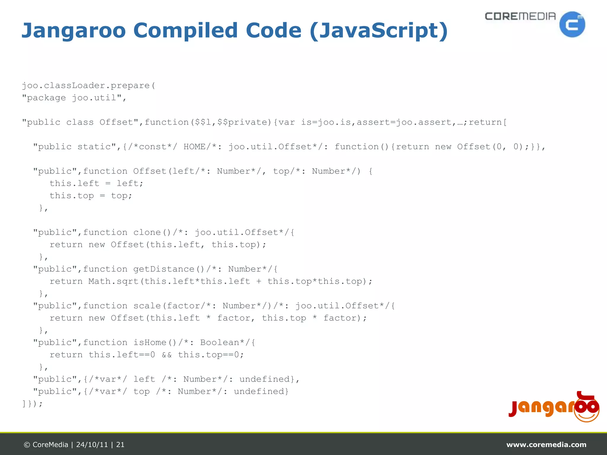 Jangaroo Compiled Code (JavaScript)

joo.classLoader.prepare(
"package joo.util",

"public class Offset",function($$l,$$private){var is=joo.is,assert=joo.assert,…;return[

  "public static",{/*const*/ HOME/*: joo.util.Offset*/: function(){return new Offset(0, 0);}},

  "public",function Offset(left/*: Number*/, top/*: Number*/) {
     this.left = left;
     this.top = top;
   },

  "public",function clone()/*: joo.util.Offset*/{
     return new Offset(this.left, this.top);
   },
  "public",function getDistance()/*: Number*/{
     return Math.sqrt(this.left*this.left + this.top*this.top);
   },
  "public",function scale(factor/*: Number*/)/*: joo.util.Offset*/{
     return new Offset(this.left * factor, this.top * factor);
   },
  "public",function isHome()/*: Boolean*/{
     return this.left==0 && this.top==0;
   },
  "public",{/*var*/ left /*: Number*/: undefined},
  "public",{/*var*/ top /*: Number*/: undefined}
]});



© CoreMedia | 24/10/11 | 21                                                           www.coremedia.com
 