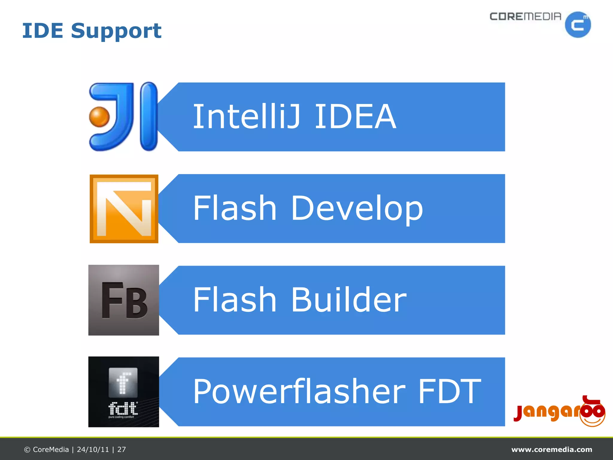 IDE Support



                              IntelliJ IDEA

                              Flash Develop

                              Flash Builder

                              Powerflasher FDT
© CoreMedia | 24/10/11 | 27                      www.coremedia.com
 