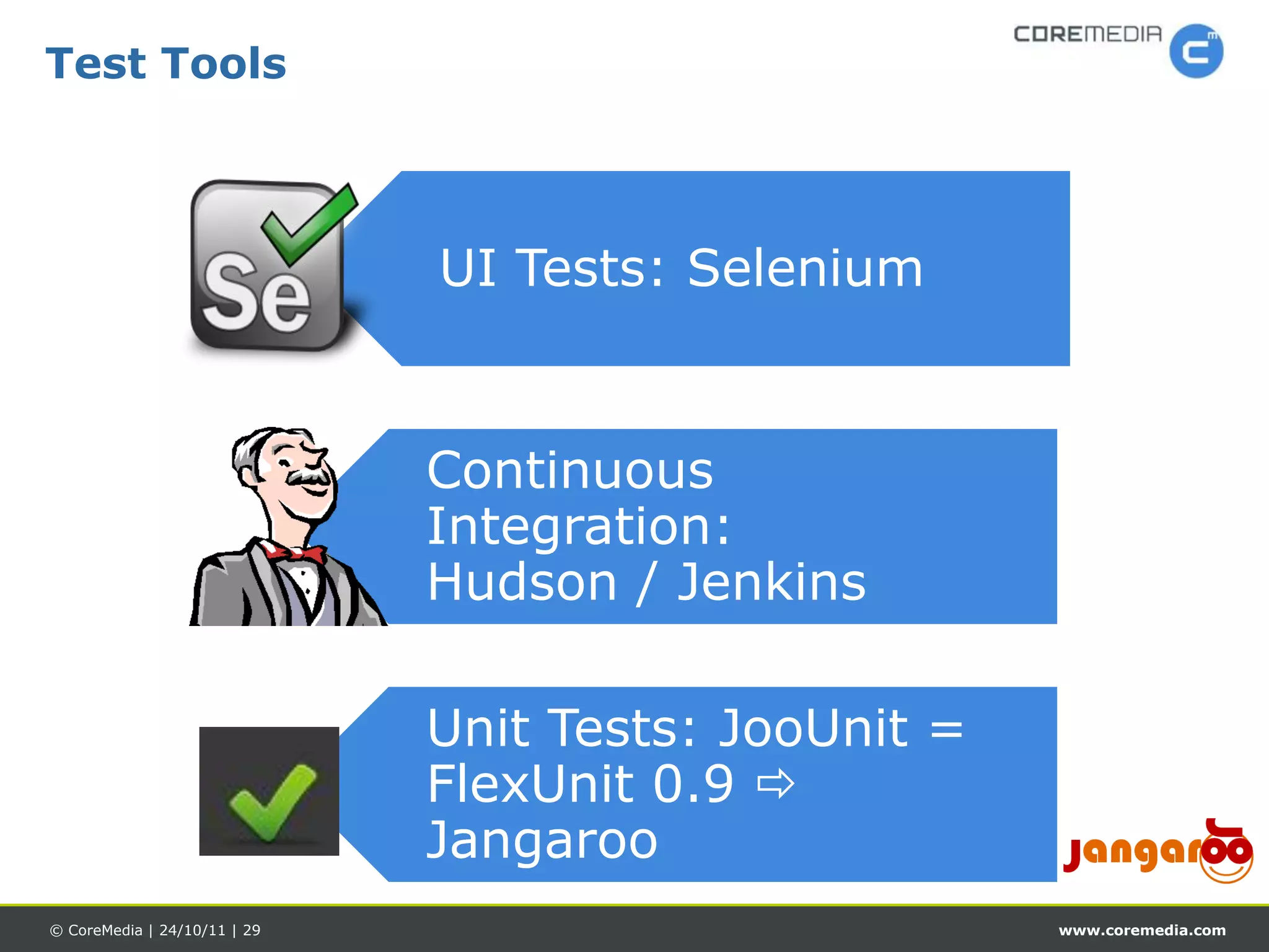 Test Tools



                              UI Tests: Selenium


                              Continuous
                              Integration:
                              Hudson / Jenkins

                              Unit Tests: JooUnit =
                              FlexUnit 0.9 
                              Jangaroo
© CoreMedia | 24/10/11 | 29                           www.coremedia.com
 