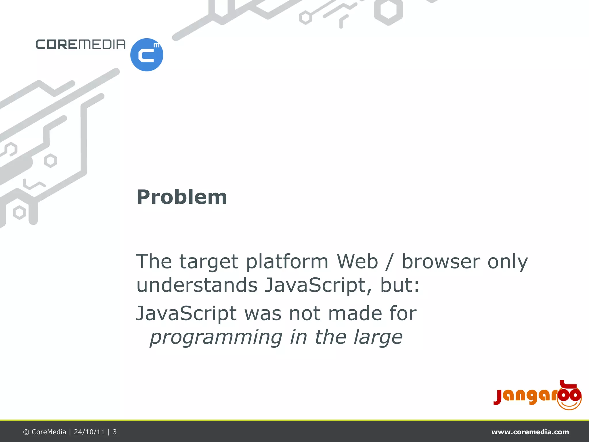 Problem


                             The target platform Web / browser only
                             understands JavaScript, but:
                             JavaScript was not made for
                              programming in the large



© CoreMedia | 24/10/11 | 3                                     www.coremedia.com
 