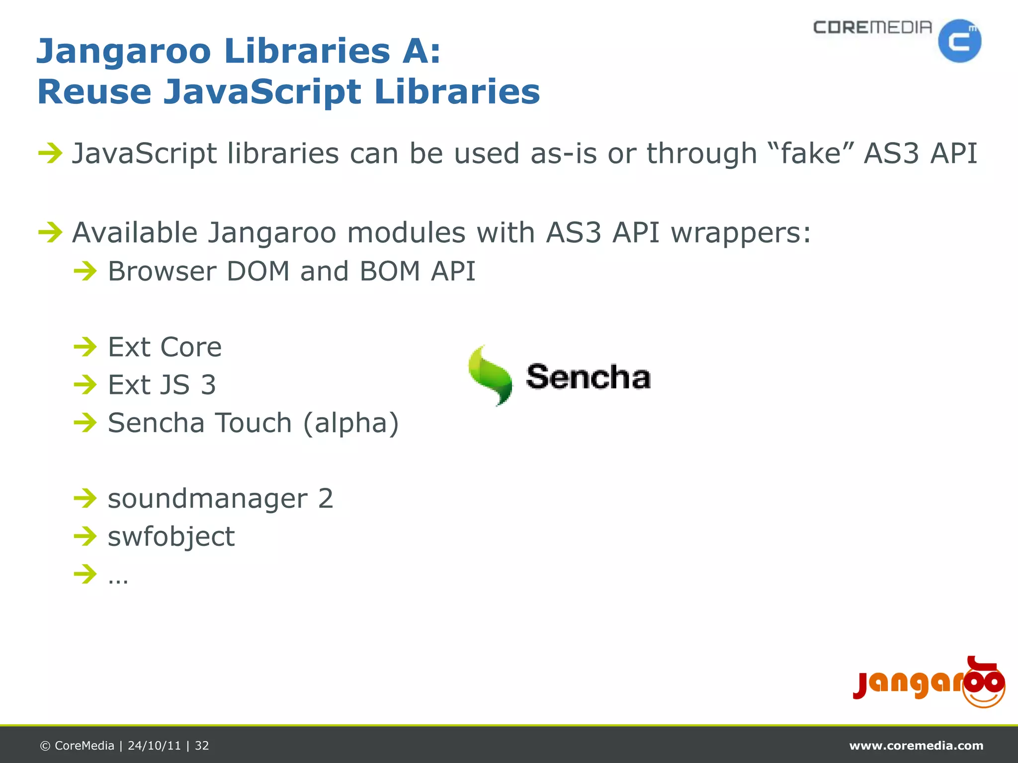Jangaroo Libraries A:
Reuse JavaScript Libraries
 JavaScript libraries can be used as-is or through “fake” AS3 API

 Available Jangaroo modules with AS3 API wrappers:
      Browser DOM and BOM API

      Ext Core
      Ext JS 3
      Sencha Touch (alpha)

      soundmanager 2
      swfobject
     …




© CoreMedia | 24/10/11 | 32                             www.coremedia.com
 