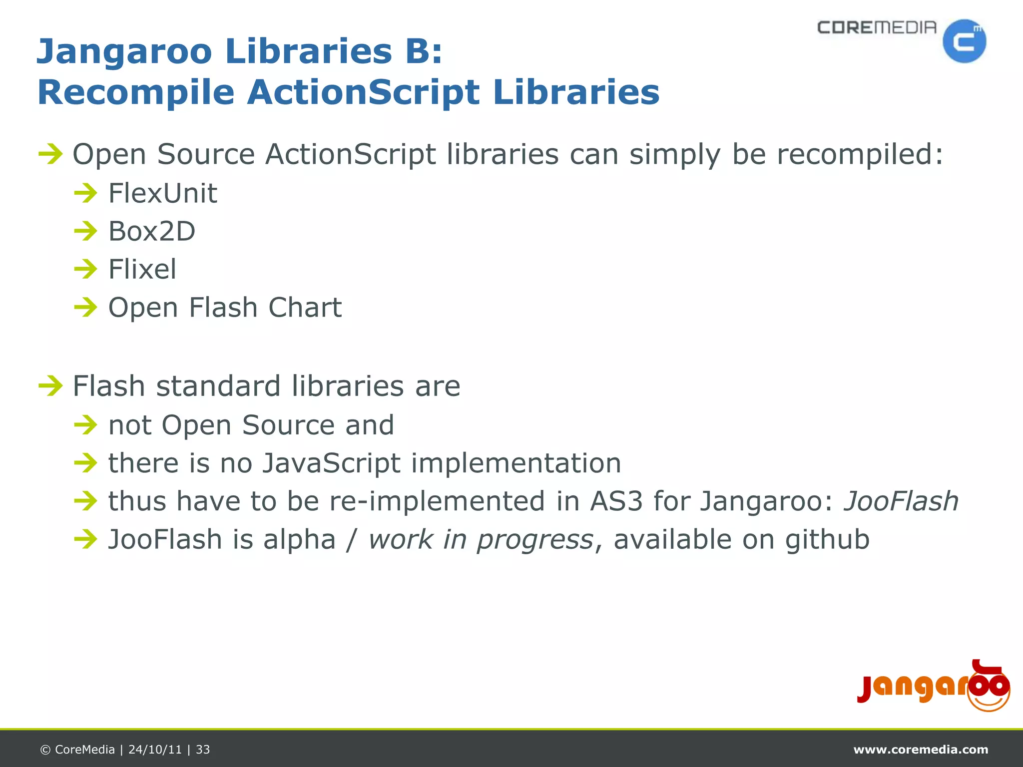 Jangaroo Libraries B:
Recompile ActionScript Libraries
 Open Source ActionScript libraries can simply be recompiled:
         FlexUnit
         Box2D
         Flixel
         Open Flash Chart

 Flash standard libraries are
         not Open Source and
         there is no JavaScript implementation
         thus have to be re-implemented in AS3 for Jangaroo: JooFlash
         JooFlash is alpha / work in progress, available on github




© CoreMedia | 24/10/11 | 33                                   www.coremedia.com
 