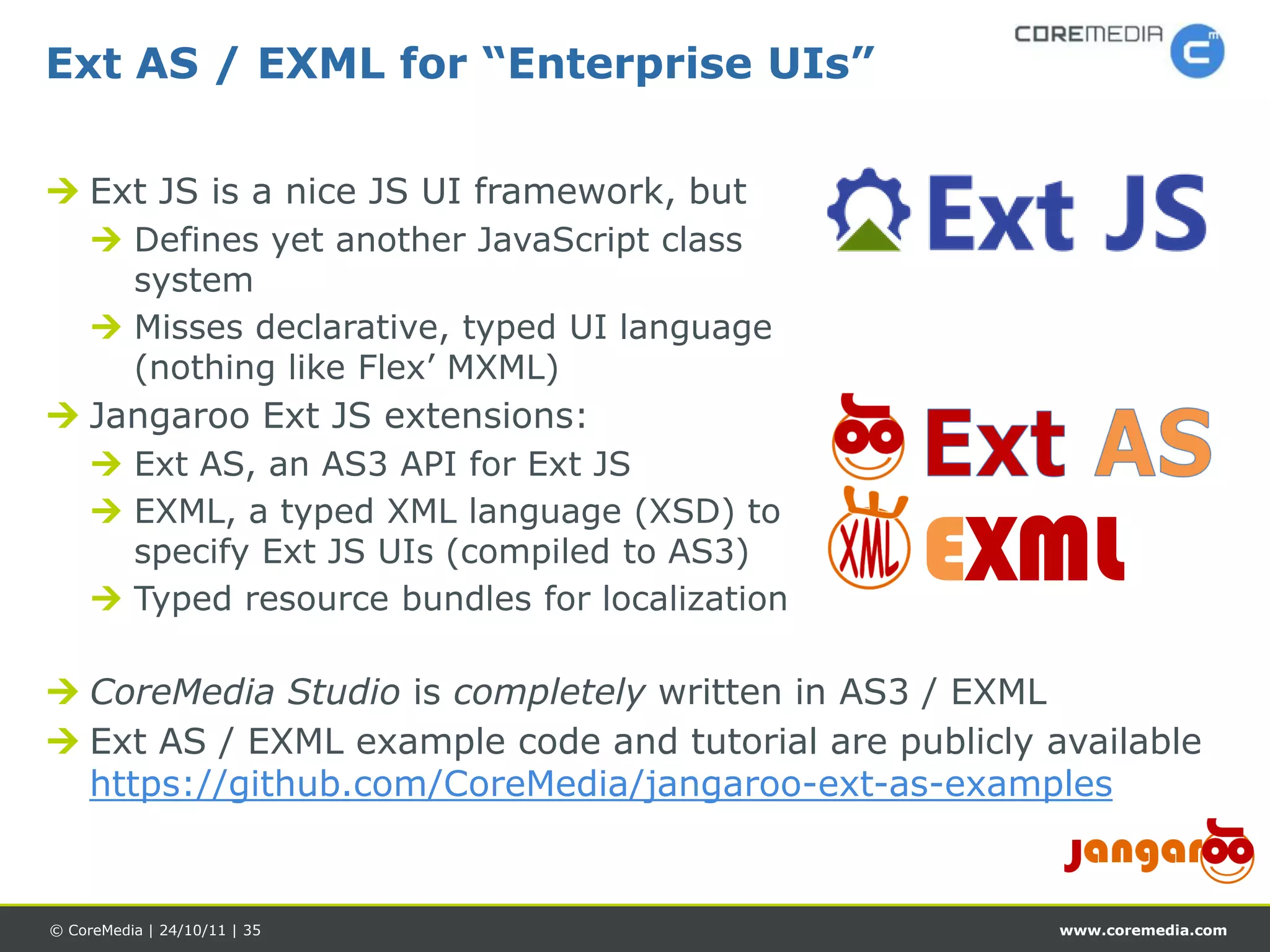 Ext AS / EXML for “Enterprise UIs”

 Ext JS is a nice JS UI framework, but
      Defines yet another JavaScript class
       system
      Misses declarative, typed UI language
       (nothing like Flex’ MXML)
 Jangaroo Ext JS extensions:
      Ext AS, an AS3 API for Ext JS
      EXML, a typed XML language (XSD) to
       specify Ext JS UIs (compiled to AS3)
      Typed resource bundles for localization
                                                 EXML
 CoreMedia Studio is completely written in AS3 / EXML
 Ext AS / EXML example code and tutorial are publicly available
  https://github.com/CoreMedia/jangaroo-ext-as-examples


© CoreMedia | 24/10/11 | 35                             www.coremedia.com
 