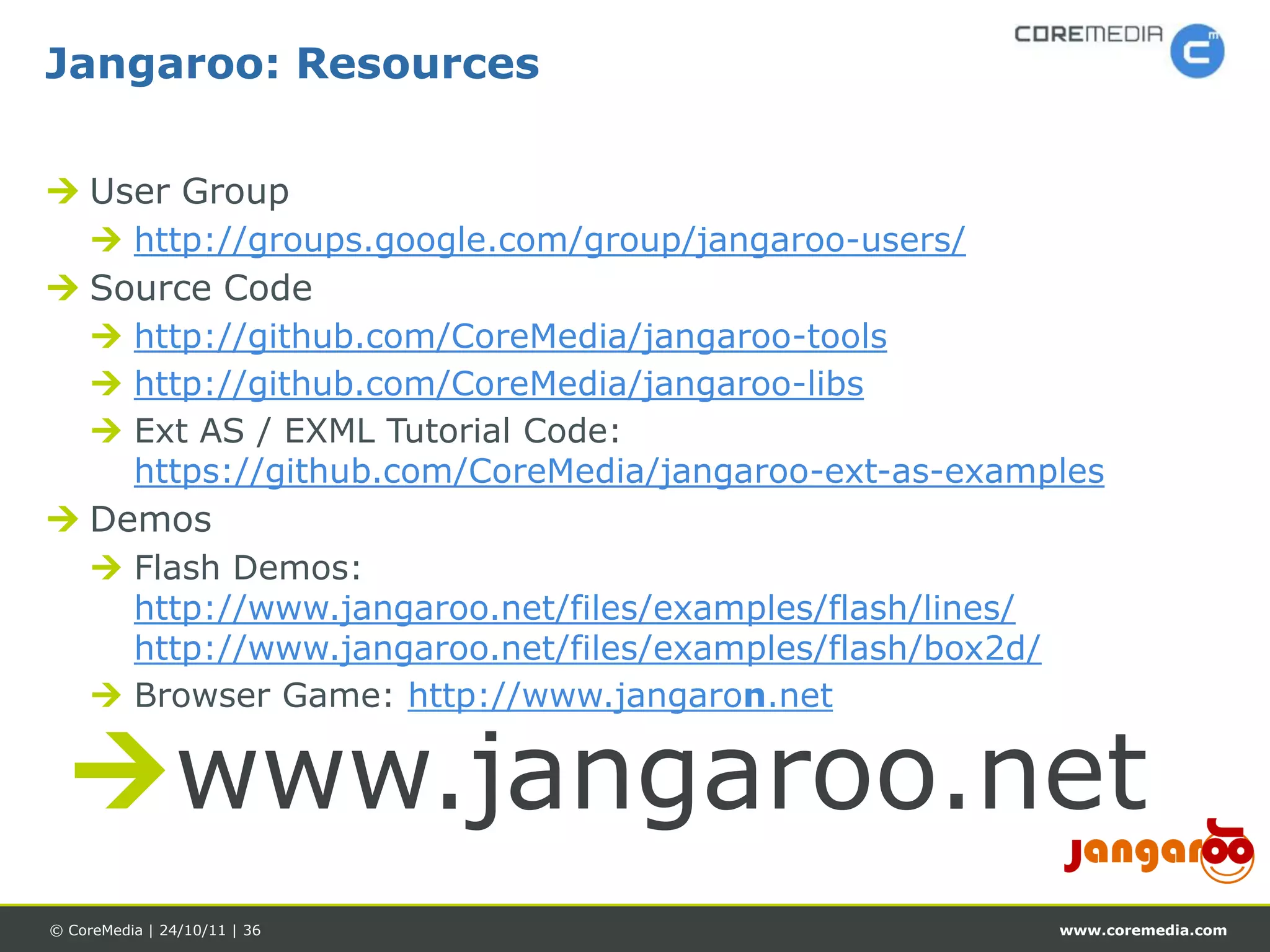 Jangaroo: Resources

 User Group
      http://groups.google.com/group/jangaroo-users/
 Source Code
      http://github.com/CoreMedia/jangaroo-tools
      http://github.com/CoreMedia/jangaroo-libs
      Ext AS / EXML Tutorial Code:
       https://github.com/CoreMedia/jangaroo-ext-as-examples
 Demos
      Flash Demos:
       http://www.jangaroo.net/files/examples/flash/lines/
       http://www.jangaroo.net/files/examples/flash/box2d/
      Browser Game: http://www.jangaron.net


  www.jangaroo.net
© CoreMedia | 24/10/11 | 36                                  www.coremedia.com
 