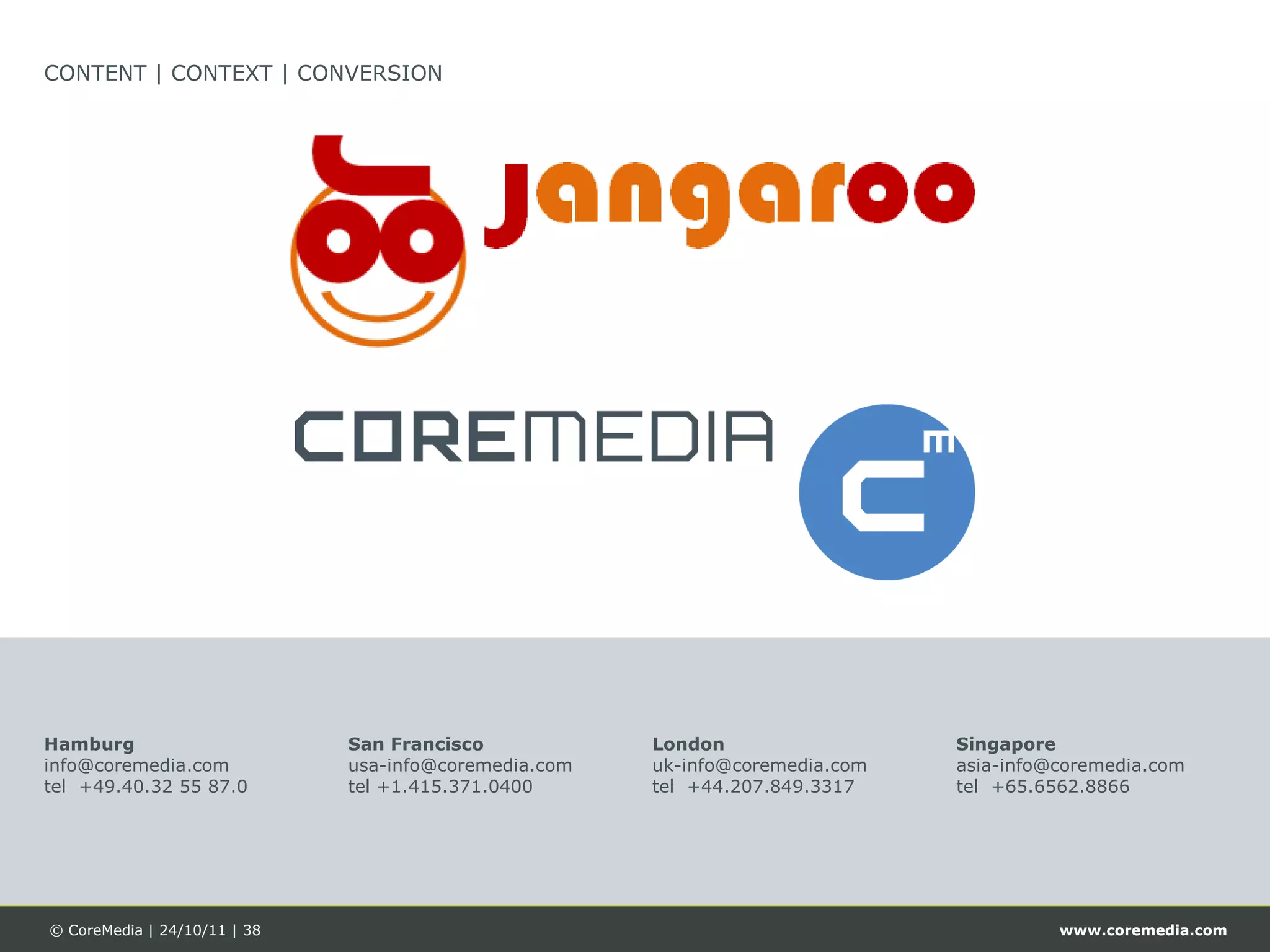 CONTENT | CONTEXT | CONVERSION




Hamburg                       San Francisco            London                  Singapore
info@coremedia.com            usa-info@coremedia.com   uk-info@coremedia.com   asia-info@coremedia.com
tel +49.40.32 55 87.0         tel +1.415.371.0400      tel +44.207.849.3317    tel +65.6562.8866




© CoreMedia | 24/10/11 | 38                                                              www.coremedia.com
 