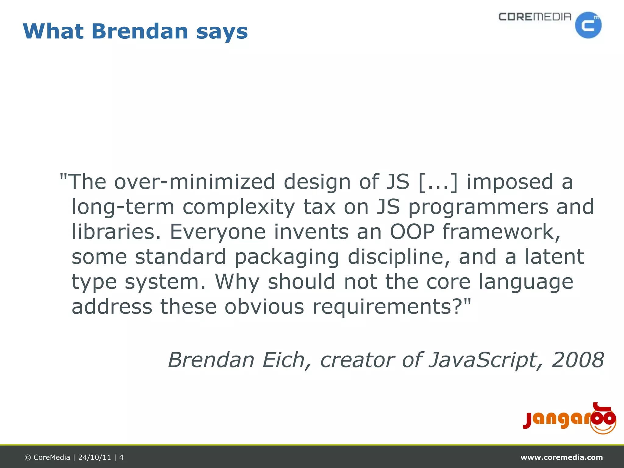 What Brendan says




         "The over-minimized design of JS [...] imposed a
          long-term complexity tax on JS programmers and
          libraries. Everyone invents an OOP framework,
          some standard packaging discipline, and a latent
          type system. Why should not the core language
          address these obvious requirements?"

                             Brendan Eich, creator of JavaScript, 2008



© CoreMedia | 24/10/11 | 4                                    www.coremedia.com
 
