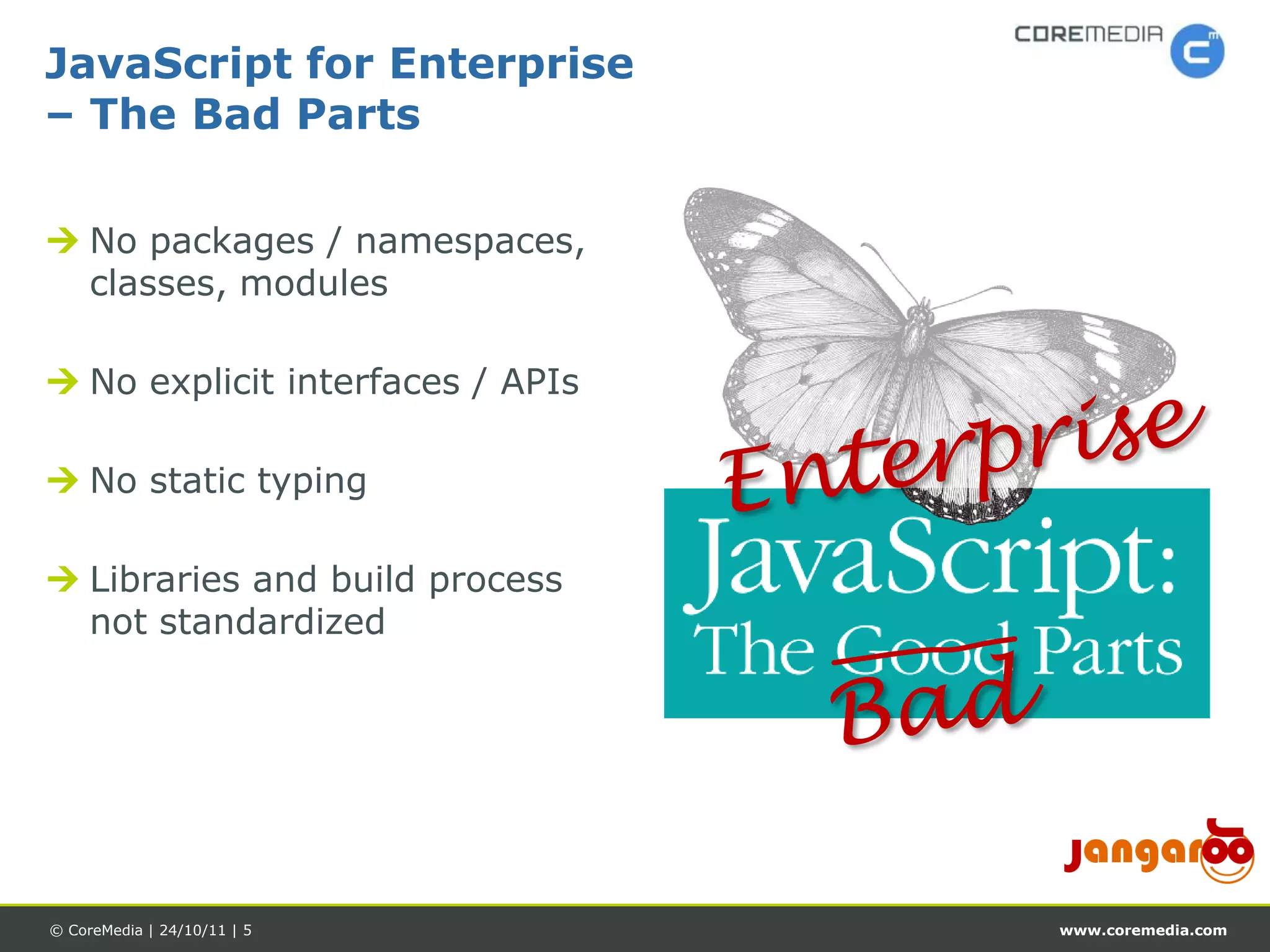 JavaScript for Enterprise
– The Bad Parts

 No packages / namespaces,
  classes, modules

 No explicit interfaces / APIs

 No static typing

 Libraries and build process
  not standardized




© CoreMedia | 24/10/11 | 5        www.coremedia.com
 