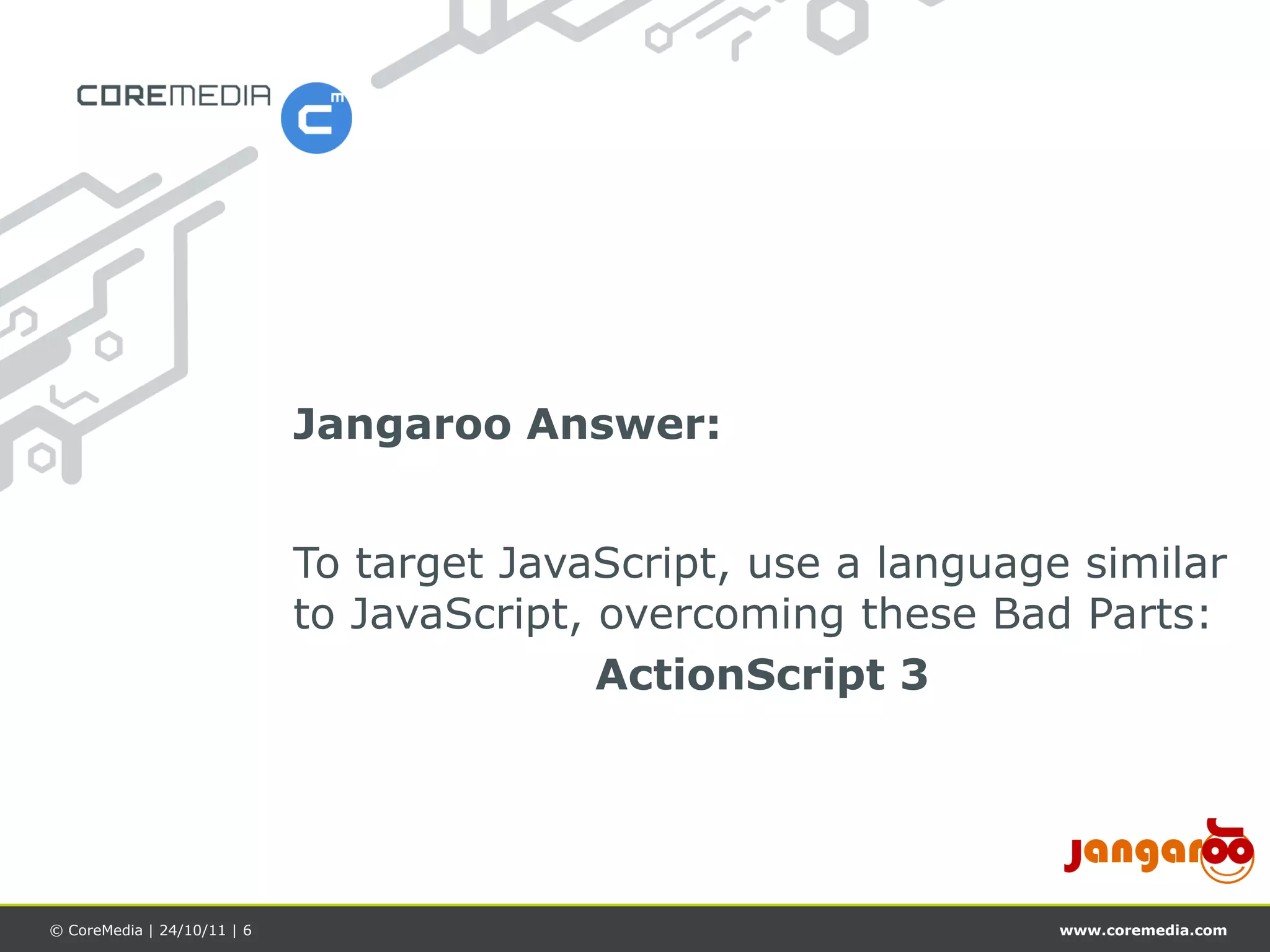 Jangaroo Answer:


                             To target JavaScript, use a language similar
                             to JavaScript, overcoming these Bad Parts:
                                            ActionScript 3




© CoreMedia | 24/10/11 | 6                                       www.coremedia.com
 