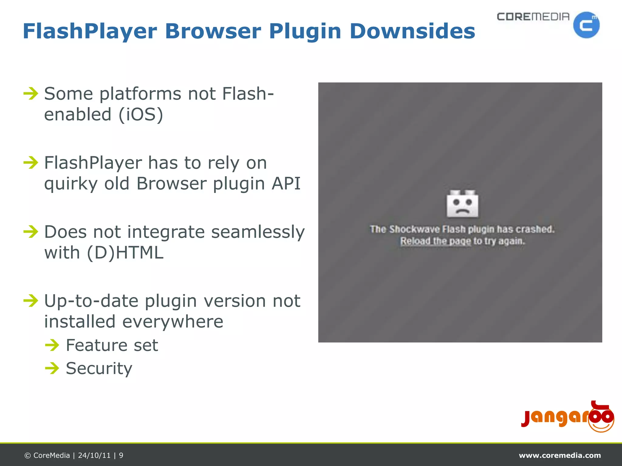 FlashPlayer Browser Plugin Downsides

 Some platforms not Flash-
  enabled (iOS)

 FlashPlayer has to rely on
  quirky old Browser plugin API

 Does not integrate seamlessly
  with (D)HTML

 Up-to-date plugin version not
  installed everywhere
      Feature set
      Security




© CoreMedia | 24/10/11 | 9             www.coremedia.com
 