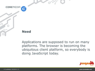 Need


                             Applications are supposed to run on many
                             platforms. The browser is becoming the
                             ubiquitous client platform, so everybody is
                             doing JavaScript today.



© CoreMedia | 24/10/11 | 2                                       www.coremedia.com
 